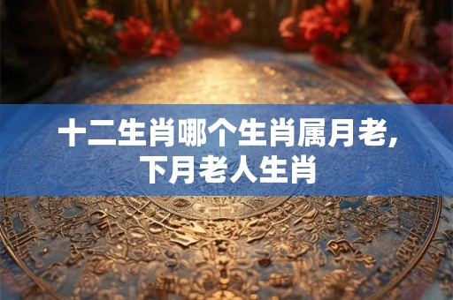十二生肖哪个生肖属月老,下月老人生肖