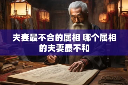 夫妻最不合的属相 哪个属相的夫妻最不和 夫妻最不合的属相 哪个属相的夫妻最不和