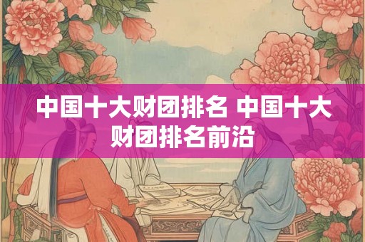 中国十大财团排名 中国十大财团排名前沿