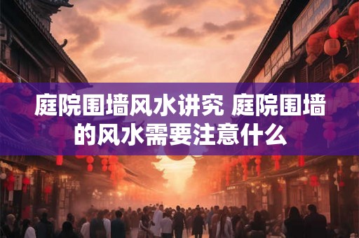 庭院围墙风水讲究 庭院围墙的风水需要注意什么