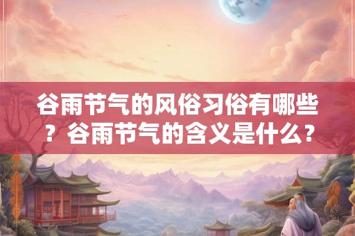 谷雨节气的风俗习俗有哪些？谷雨节气的含义是什么？