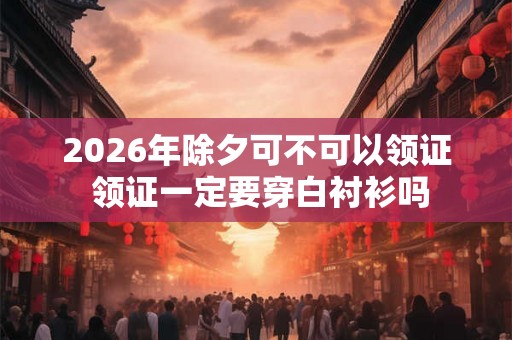 2026年除夕可不可以领证 领证一定要穿白衬衫吗