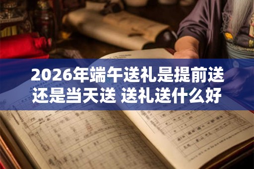 2026年端午送礼是提前送还是当天送 送礼送什么好
