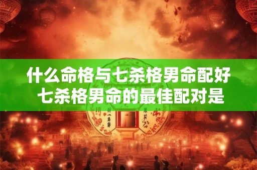 什么命格与七杀格男命配好 七杀格男命的最佳配对是什么命格