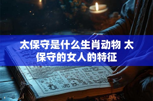 太保守是什么生肖动物 太保守的女人的特征 太保守是什么生肖动物 太保守的女人的特征