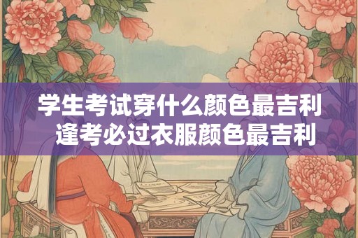 学生考试穿什么颜色最吉利  逢考必过衣服颜色最吉利