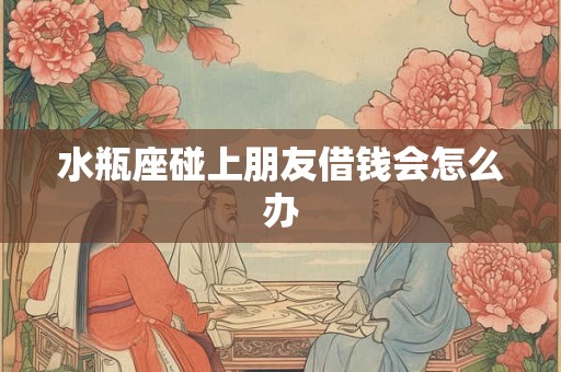 水瓶座碰上朋友借钱会怎么办 水瓶座碰上朋友借钱会怎么办