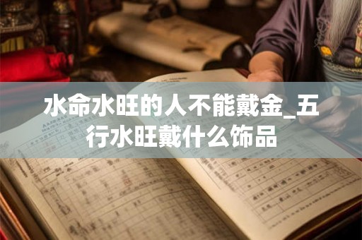 水命水旺的人不能戴金_五行水旺戴什么饰品 水命水旺的人不能戴金_五行水旺戴什么饰品