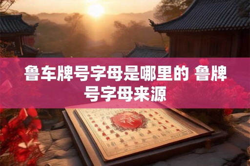鲁车牌号字母是哪里的 鲁牌号字母来源 鲁车牌号字母是哪里的 鲁牌号字母来源