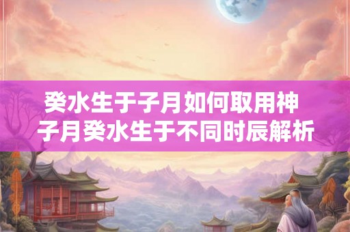 癸水生于子月如何取用神 子月癸水生于不同时辰解析