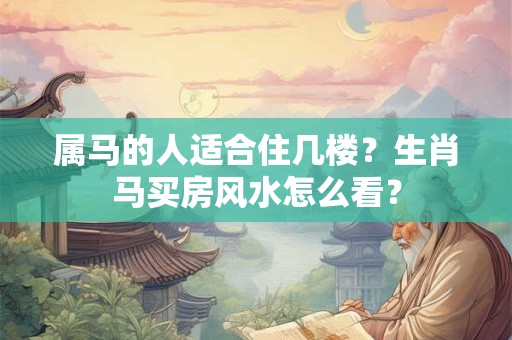 属马的人适合住几楼？生肖马买房风水怎么看？