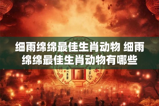 细雨绵绵最佳生肖动物 细雨绵绵最佳生肖动物有哪些
