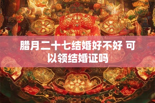 腊月二十七结婚好不好 可以领结婚证吗