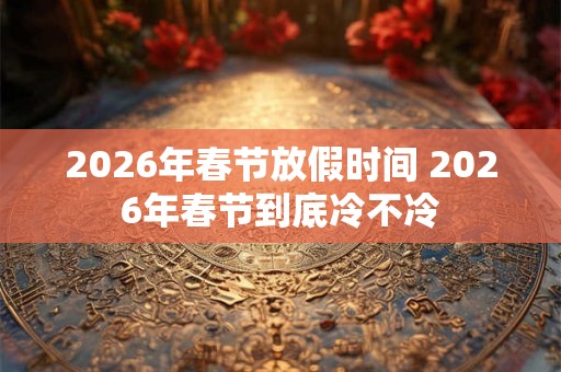 2026年春节放假时间 2026年春节到底冷不冷 2026年春节放假时间 2026年春节到底冷不冷