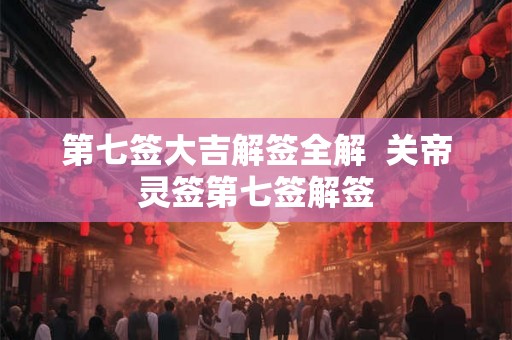第七签大吉解签全解  关帝灵签第七签解签