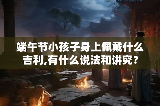 端午节小孩子身上佩戴什么吉利,有什么说法和讲究？