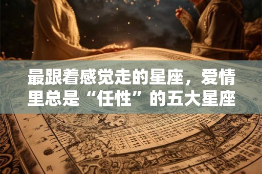 最跟着感觉走的星座，爱情里总是“任性”的五大星座