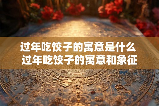 过年吃饺子的寓意是什么 过年吃饺子的寓意和象征