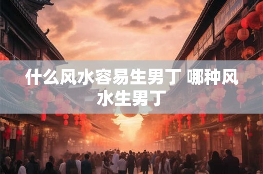 什么风水容易生男丁 哪种风水生男丁