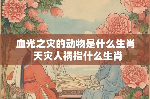 血光之灾的动物是什么生肖 天灾人祸指什么生肖 血光之灾的动物是什么生肖 天灾人祸指什么生肖