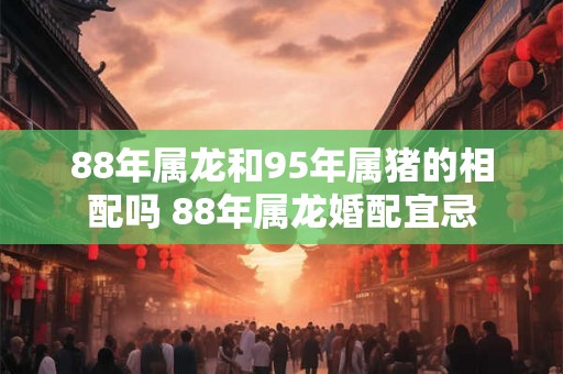 88年属龙和95年属猪的相配吗 88年属龙婚配宜忌