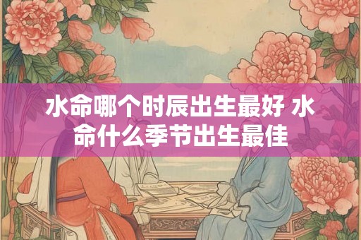 水命哪个时辰出生最好 水命什么季节出生最佳