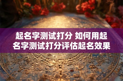 起名字测试打分 如何用起名字测试打分评估起名效果
