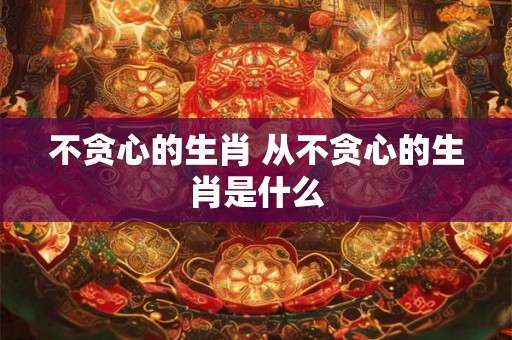不贪心的生肖 从不贪心的生肖是什么