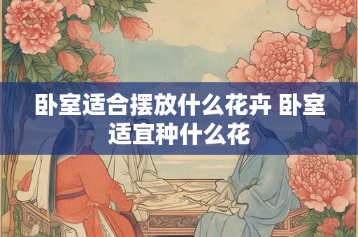 卧室适合摆放什么花卉 卧室适宜种什么花