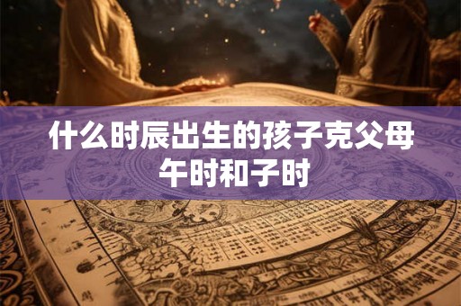 什么时辰出生的孩子克父母 午时和子时