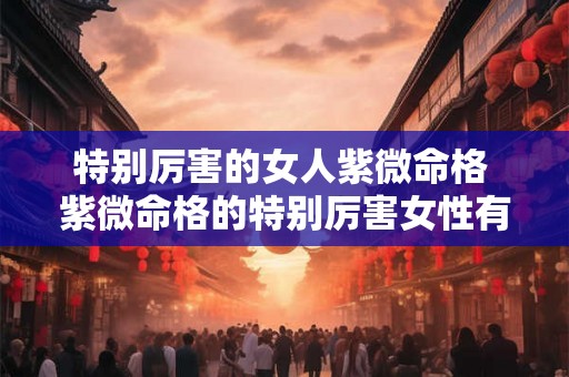 特别厉害的女人紫微命格 紫微命格的特别厉害女性有谁