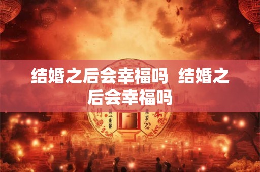 结婚之后会幸福吗  结婚之后会幸福吗