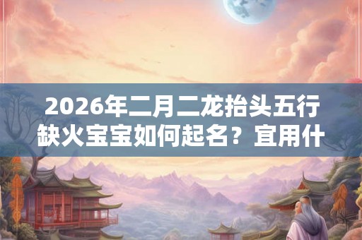 2026年二月二龙抬头五行缺火宝宝如何起名？宜用什么字？