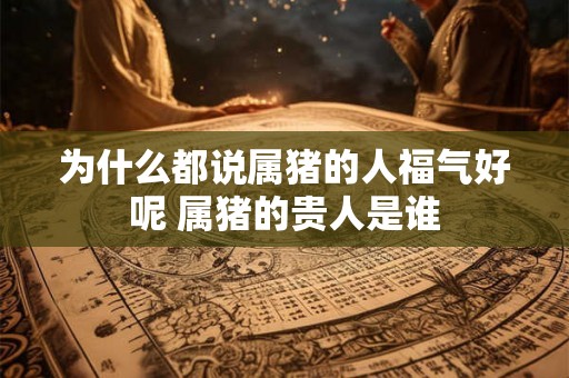 为什么都说属猪的人福气好呢 属猪的贵人是谁