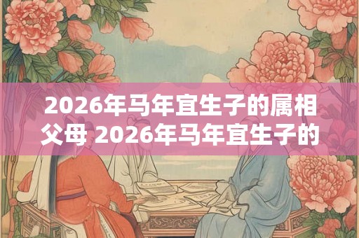 2026年马年宜生子的属相父母 2026年马年宜生子的父母是哪些属相 2026年马年宜生子的属相父母 2026年马年宜生子的父母是哪些属相