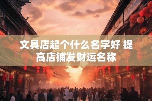 文具店起个什么名字好 提高店铺发财运名称