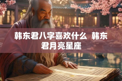 韩东君八字喜欢什么 韩东君月亮星座 韩东君八字喜欢什么 韩东君月亮星座