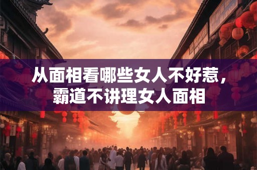 从面相看哪些女人不好惹，霸道不讲理女人面相