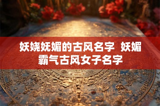 妖娆妩媚的古风名字  妖媚霸气古风女子名字