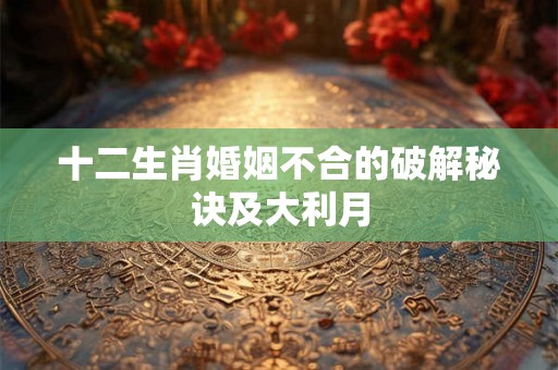 十二生肖婚姻不合的破解秘诀及大利月