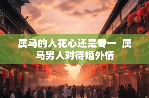 属马的人花心还是专一  属马男人对待婚外情