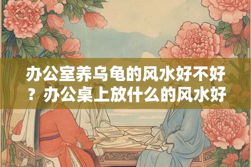 办公室养乌龟的风水好不好?办公桌上放什么的风水好? 办公室养乌龟的风水好不好?办公桌上放什么的风水好?