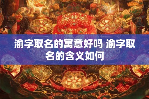 渝字取名的寓意好吗 渝字取名的含义如何 渝字取名的寓意好吗 渝字取名的含义如何