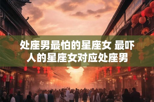 处座男最怕的星座女 最吓人的星座女对应处座男 处座男最怕的星座女 最吓人的星座女对应处座男