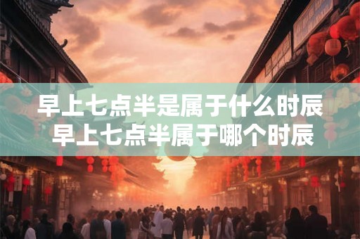 早上七点半是属于什么时辰 早上七点半属于哪个时辰