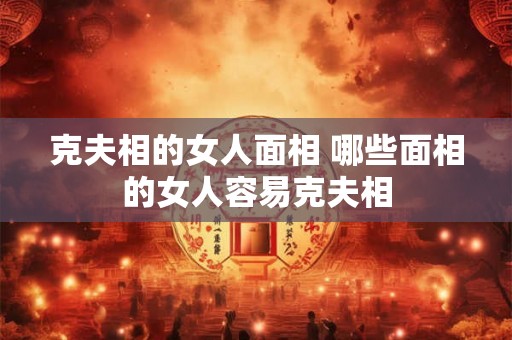 克夫相的女人面相 哪些面相的女人容易克夫相