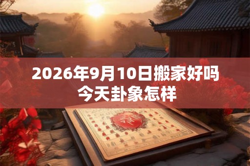 2026年9月10日搬家好吗 今天卦象怎样 2026年9月10日搬家好吗 今天卦象怎样