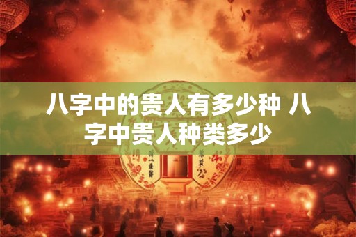 八字中的贵人有多少种 八字中贵人种类多少