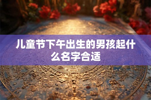 儿童节下午出生的男孩起什么名字合适