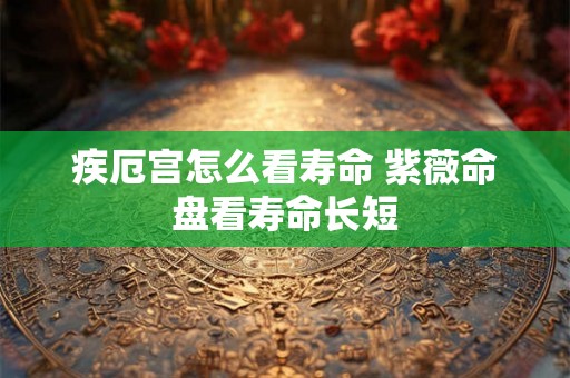 疾厄宫怎么看寿命 紫薇命盘看寿命长短